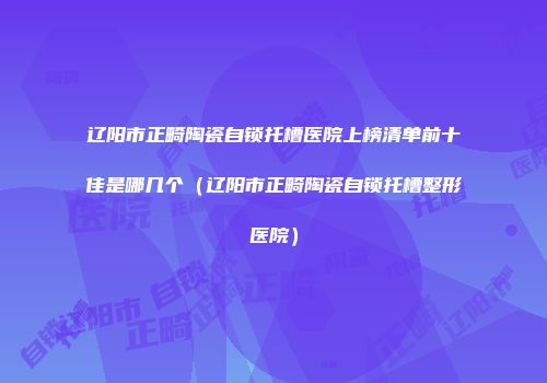 辽阳市正畸陶瓷自锁托槽医院上榜清单前十佳是哪几个（辽阳市正畸陶瓷自锁托槽整形医院）