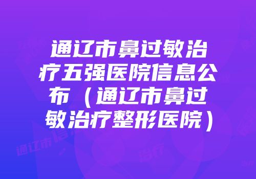 通辽市鼻过敏治疗五强医院信息公布（通辽市鼻过敏治疗整形医院）