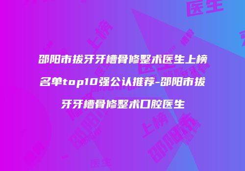 邵阳市拔牙牙槽骨修整术医生上榜名单top10强公认推荐-邵阳市拔牙牙槽骨修整术口腔医生
