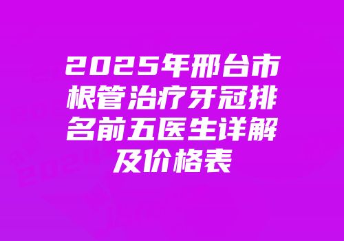 2025年邢台市根管治疗牙冠排名前五医生详解及价格表