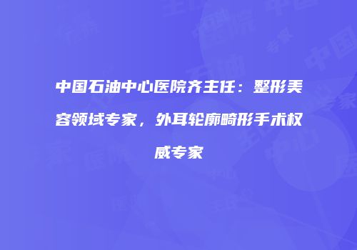 中国石油中心医院齐主任：整形美容领域专家，外耳轮廓畸形手术权威专家