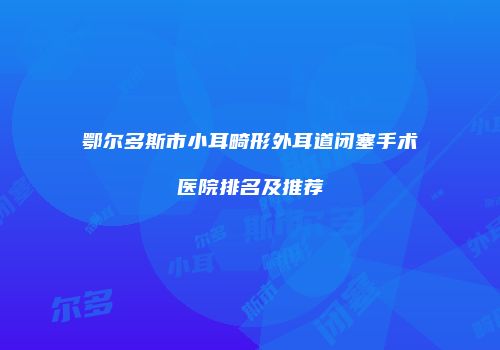 鄂尔多斯市小耳畸形外耳道闭塞手术医院排名及推荐