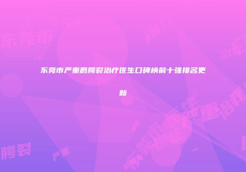 东莞市严重唇腭裂治疗医生口碑榜前十强排名更新