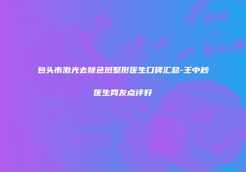 包头市激光去除色斑整形医生口碑汇总-王中秒医生网友点评好