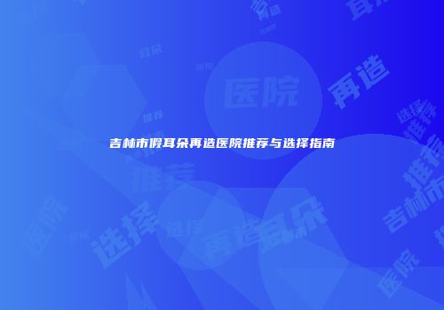 吉林市假耳朵再造医院推荐与选择指南