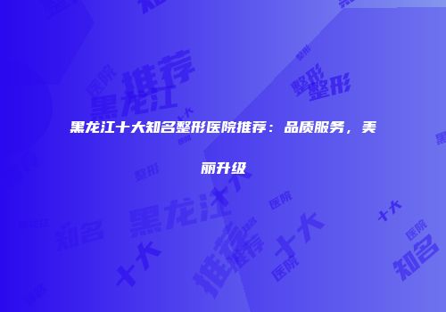 黑龙江十大知名整形医院推荐：品质服务，美丽升级