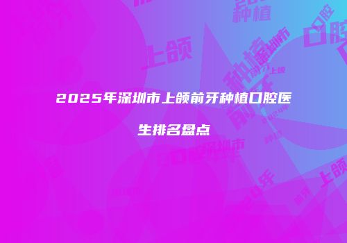 2025年深圳市上颌前牙种植口腔医生排名盘点
