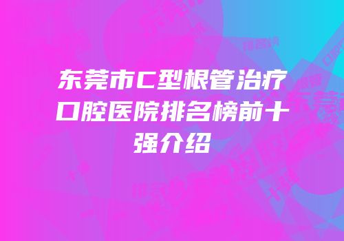 东莞市C型根管治疗口腔医院排名榜前十强介绍