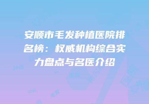 安顺市毛发种植医院排名榜：权威机构综合实力盘点与名医介绍