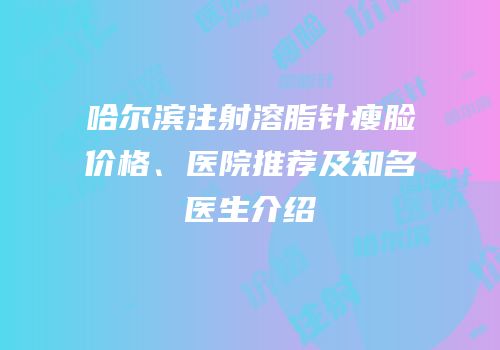 哈尔滨注射溶脂针瘦脸价格、医院推荐及知名医生介绍