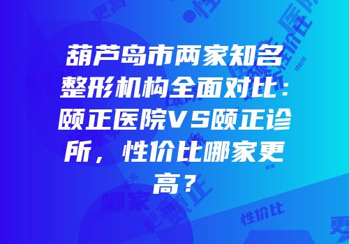 葫芦岛市两家知名整形机构全面对比：颐正医院VS颐正诊所，性价比哪家更高？