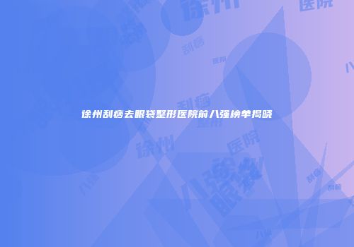 徐州刮痧去眼袋整形医院前八强榜单揭晓