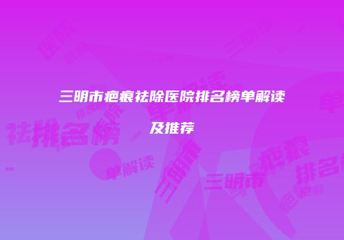 三明市疤痕祛除医院排名榜单解读及推荐
