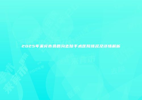 2025年来宾市鼻唇沟去除手术医院排名及详情解析