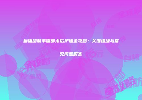 自体脂肪丰面部术后护理全攻略：关键措施与常见问题解答