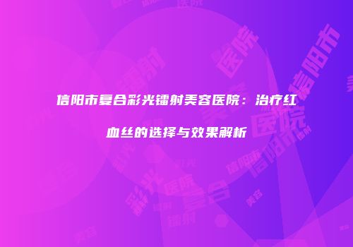 信阳市复合彩光镭射美容医院：治疗红血丝的选择与效果解析