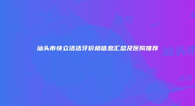汕头市快立洁洁牙价格信息汇总及医院推荐