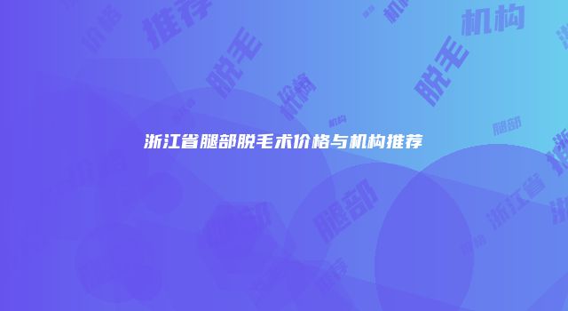浙江省腿部脱毛术价格与机构推荐