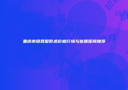 重庆市隐耳整形术价格行情与优质医院推荐