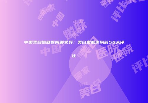 中国美白嫩肤医院哪家好：美白嫩肤医院前50大评比