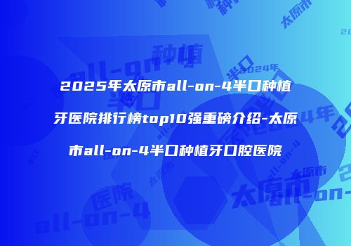 2025年太原市all-on-4半口种植牙医院排行榜top10强重磅介绍-太原市all-on-4半口种植牙口腔医院
