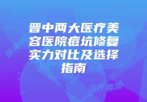晋中两大医疗美容医院痘坑修复实力对比及选择指南