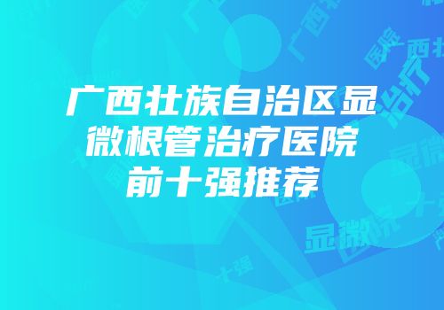 广西壮族自治区显微根管治疗医院前十强推荐