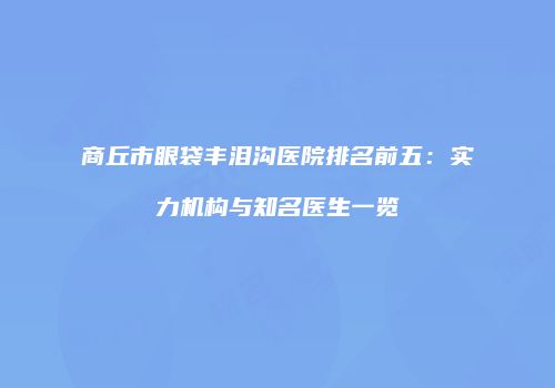 商丘市眼袋丰泪沟医院排名前五：实力机构与知名医生一览