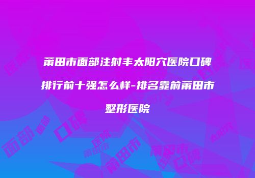 莆田市面部注射丰太阳穴医院口碑排行前十强怎么样-排名靠前莆田市整形医院