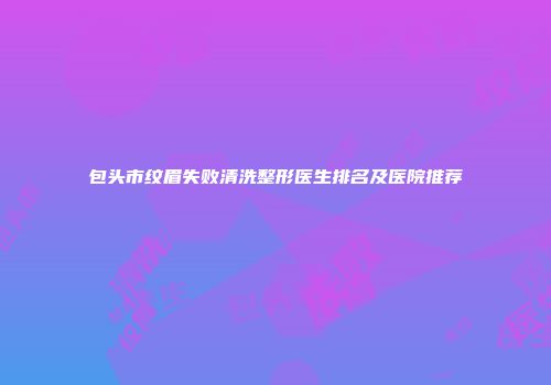 包头市纹眉失败清洗整形医生排名及医院推荐