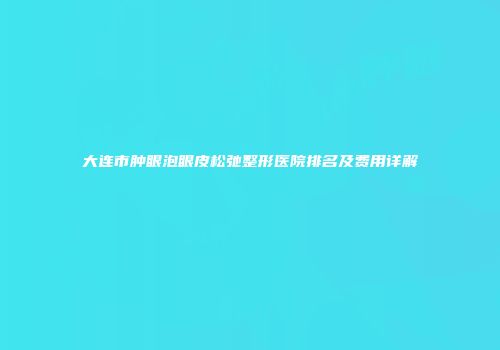 大连市肿眼泡眼皮松弛整形医院排名及费用详解