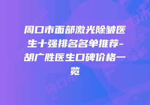 周口市面部激光除皱医生十强排名名单推荐-胡广胜医生口碑价格一览