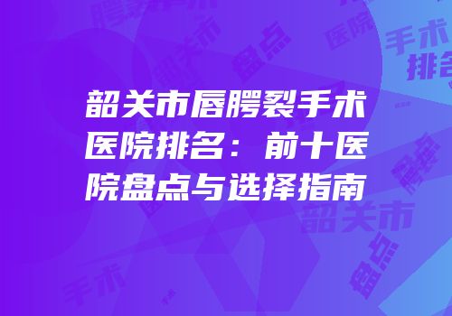 韶关市唇腭裂手术医院排名：前十医院盘点与选择指南