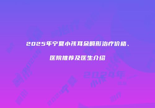 2025年宁夏小孩耳朵畸形治疗价格、医院推荐及医生介绍