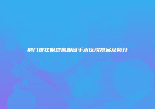 荆门市祛眼袋黑眼圈手术医院排名及简介
