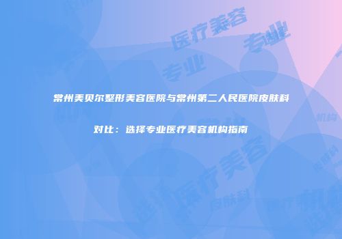 常州美贝尔整形美容医院与常州第二人民医院皮肤科对比：选择专业医疗美容机构指南
