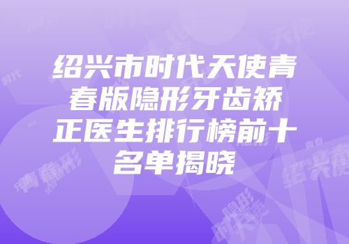 绍兴市时代天使青春版隐形牙齿矫正医生排行榜前十名单揭晓