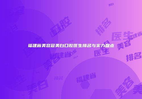 福建省美容冠美白口腔医生排名与实力盘点