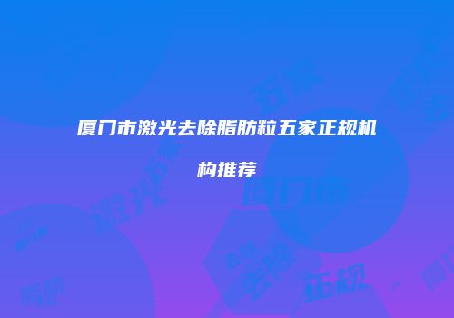 厦门市激光去除脂肪粒五家正规机构推荐