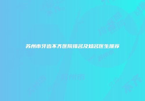 苏州市牙齿不齐医院排名及知名医生推荐