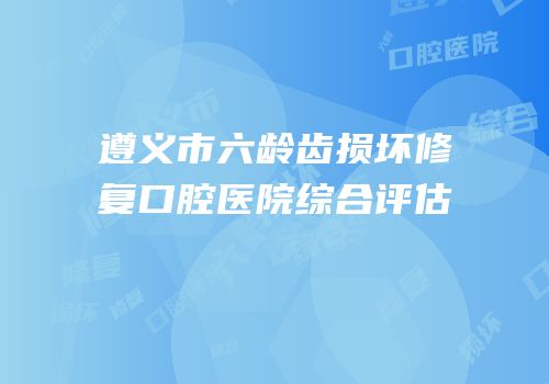遵义市六龄齿损坏修复口腔医院综合评估