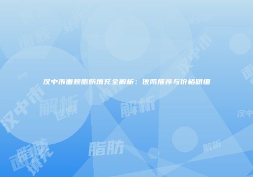 汉中市面颊脂肪填充全解析：医院推荐与价格明细