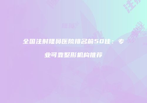 全国注射隆鼻医院排名前50佳：专业可靠整形机构推荐