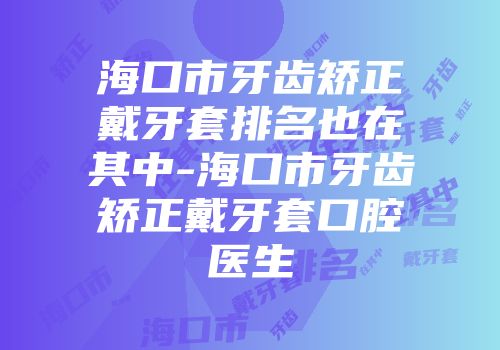 海口市牙齿矫正戴牙套排名也在其中-海口市牙齿矫正戴牙套口腔医生