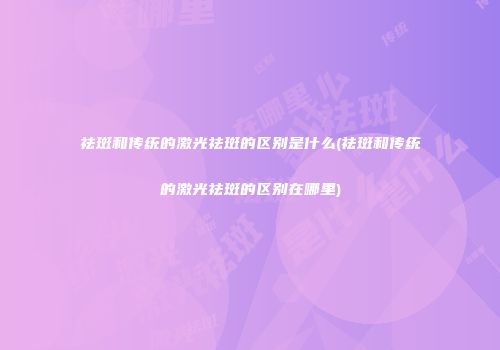 祛斑和传统的激光祛斑的区别是什么(祛斑和传统的激光祛斑的区别在哪里)