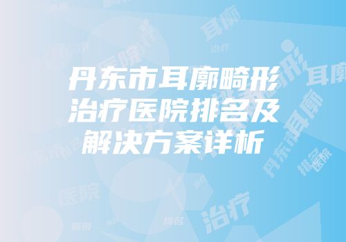 丹东市耳廓畸形治疗医院排名及解决方案详析