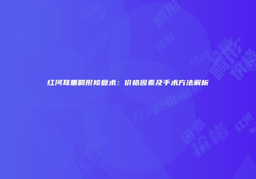 红河耳垂畸形修复术：价格因素及手术方法解析