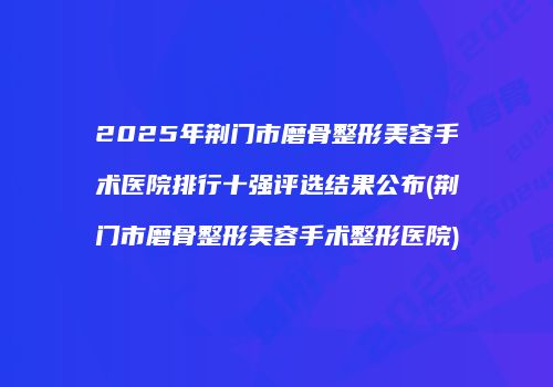 2025年荆门市磨骨整形美容手术医院排行十强评选结果公布(荆门市磨骨整形美容手术整形医院)