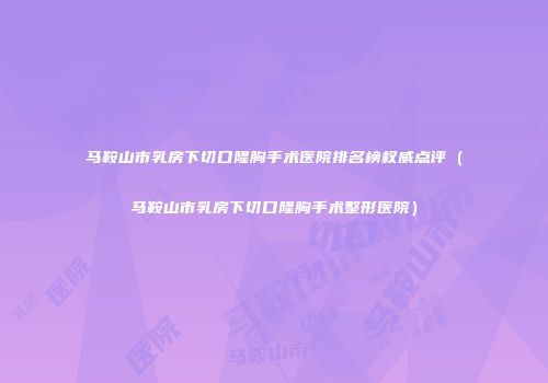 马鞍山市乳房下切口隆胸手术医院排名榜权威点评（马鞍山市乳房下切口隆胸手术整形医院）