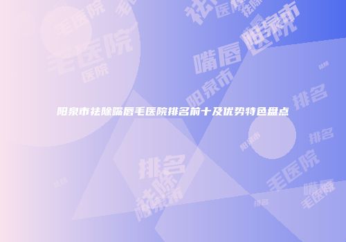 阳泉市祛除嘴唇毛医院排名前十及优势特色盘点